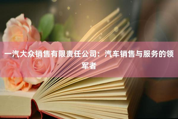 一汽大众销售有限责任公司：汽车销售与服务的领军者