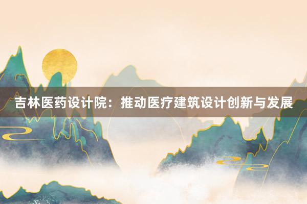 吉林医药设计院：推动医疗建筑设计创新与发展