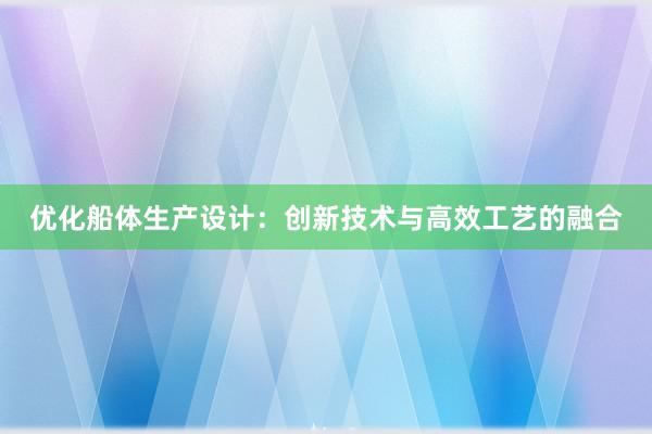 优化船体生产设计：创新技术与高效工艺的融合